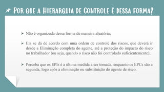 Por que a Hierarquia de Controle é dessa forma?
➢ Não é organizada dessa forma de maneira aleatória;
➢ Ela se dá de acordo com uma ordem de controle dos riscos, que deverá ir
desde a Eliminação completa do agente, até a proteção do impacto do risco
no trabalhador (ou seja, quando o risco não foi controlado suficientemente);
➢ Perceba que os EPIs é a última medida a ser tomada, enquanto os EPCs são a
segunda, logo após a eliminação ou substituição do agente de risco.
 