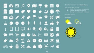 49
SlidesCarnival icons are editable shapes.
This means that you can:
● Resize them without losing quality.
● Change fill color and opacity.
● Change line color, width and style.
Isn’t that nice? :)
Examples:
 