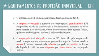 Equipamentos de proteção individual - epi
➢ O emprego do EPI é uma determinação legal, contida na NR 6;
➢ A empresa é obrigada a fornecer aos empregados, gratuitamente, EPI
em perfeito estado de conservação e funcionamento, adequado ao risco
para a tarefa a ser executada, como meio de neutralizar agentes físicos,
químicos ou biológicos, nocivos à saúde do indivíduo;
➢ O empregado está obrigado a usar o EPI fornecido pela empresa de
modo adequado e exclusivamente para o fim a que se destina, sendo a
recusa do mesmo considerada infração que pode ser punida, na forma
da legislação, até mesmo dispensa por justa causa do empregado
faltoso.
 