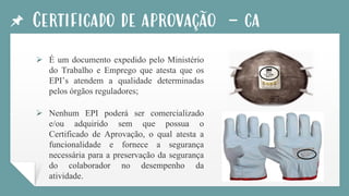 Certificado de aprovação - ca
➢ É um documento expedido pelo Ministério
do Trabalho e Emprego que atesta que os
EPI’s atendem a qualidade determinadas
pelos órgãos reguladores;
➢ Nenhum EPI poderá ser comercializado
e/ou adquirido sem que possua o
Certificado de Aprovação, o qual atesta a
funcionalidade e fornece a segurança
necessária para a preservação da segurança
do colaborador no desempenho da
atividade.
 