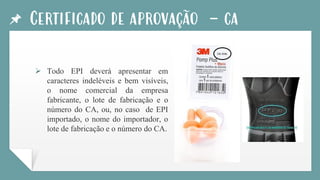 Certificado de aprovação - ca
➢ Todo EPI deverá apresentar em
caracteres indeléveis e bem visíveis,
o nome comercial da empresa
fabricante, o lote de fabricação e o
número do CA, ou, no caso de EPI
importado, o nome do importador, o
lote de fabricação e o número do CA.
 