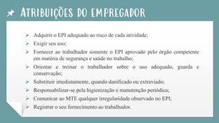 Atribuições do empregador
➢ Adquirir o EPI adequado ao risco de cada atividade;
➢ Exigir seu uso;
➢ Fornecer ao trabalhador somente o EPI aprovado pelo órgão competente
em matéria de segurança e saúde no trabalho;
➢ Orientar e treinar o trabalhador sobre o uso adequado, guarda e
conservação;
➢ Substituir imediatamente, quando danificado ou extraviado;
➢ Responsabilizar-se pela higienização e manutenção periódica;
➢ Comunicar ao MTE qualquer irregularidade observado no EPI;
➢ Registrar o seu fornecimento ao trabalhador.
 