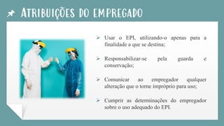 Atribuições do empregado
➢ Usar o EPI, utilizando-o apenas para a
finalidade a que se destina;
➢ Responsabilizar-se pela guarda e
conservação;
➢ Comunicar ao empregador qualquer
alteração que o torne impróprio para uso;
➢ Cumprir as determinações do empregador
sobre o uso adequado do EPI.
 