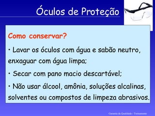 Garantia da Qualidade - Treinamento Óculos de Proteção Como conservar? Lavar os óculos com água e sabão neutro, enxaguar com água limpa; Secar com pano macio descartável; Não usar álcool, amônia, soluções alcalinas, solventes ou compostos de limpeza abrasivos.   