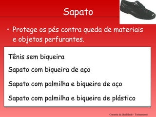 Protege os pés contra queda de materiais e objetos perfurantes. Garantia da Qualidade - Treinamento Sapato Tênis sem biqueira Sapato com biqueira de aço Sapato com palmilha e biqueira de aço Sapato com palmilha e biqueira de plástico 