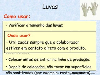 Garantia da Qualidade - Treinamento Luvas Como usar: Verificar o tamanho das luvas; A luva deve cobrir o pulso ou o punho do uniforme; Luvas rasgadas ou furadas devem ser substituídas; Colocar antes de entrar na linha de produção. Depois de colocadas, não tocar em superfícies não sanitizadas (por exemplo: rosto, maçaneta). Onde usar? Utilizadas sempre que o colaborador estiver em contato direto com o produto. 
