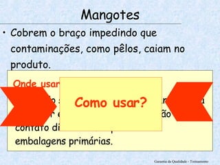 Cobrem o braço impedindo que contaminações, como pêlos, caiam no produto.   Garantia da Qualidade - Treinamento Mangotes Onde usar? Quando seu uniforme for de manga curta e estiver em uma linha de produção em contato direto com o produto ou embalagens primárias. Como usar? 