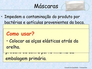Impedem a contaminação do produto por bactérias e gotículas provenientes da boca.   Garantia da Qualidade - Treinamento Máscaras Onde usar? Utilizadas quando o manipulador estiver em contato direto com o produto ou com a parte interna da embalagem primária . Como usar? Colocar as alças elásticas atrás da orelha. 