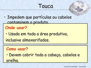 Impedem que partículas ou cabelos contaminem o produto. Garantia da Qualidade - Treinamento Touca Como usar? Devem cobrir toda a cabeça, cabelos e orelha . Onde usar? Usada em toda a área produtiva, inclusive almoxarifados.  