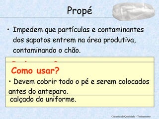 Impedem que partículas e contaminantes dos sapatos entrem na área produtiva, contaminando o chão. Garantia da Qualidade - Treinamento Propé Onde usar? Deve ser usado por colaboradores ou visitantes que não estiverem usando o calçado do uniforme. Como usar? Devem cobrir todo o pé e serem colocados antes do anteparo. 
