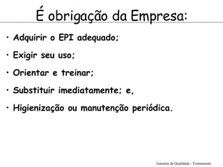 É obrigação da Empresa: Adquirir o EPI adequado;   Exigir seu uso;   Orientar e treinar;   Substituir imediatamente; e,  Higienização ou manutenção periódica.   Garantia da Qualidade - Treinamento 