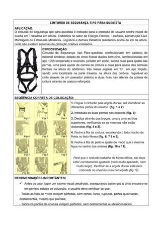 CINTURÃO DE SEGURANÇA TIPO PÁRA-QUEDISTA
APLICAÇÃO:
O cinturão de segurança tipo pára-quedista é indicado para a proteção do usuário contra riscos de
queda em Trabalhos em Altura. Trabalhos no setor de Energio Elétrica, Telefonia, Construção Civil,
Montagem de Estruturas Metálicas, Logística e demais trabalhos realizados acima de 2m de altura,
onde não existam sistemas de proteção coletiva instalados.
ESPECIFICAÇÃO:
Cinturão de Segurança, tipo Pára-quedista, confeccionado em cadarço de
material sintético, dotado de cinco fivelas duplas sem pino, confeccionadas em
aço 1055 temperado e revenido, pintado em epóxi, sendo duas para ajuste das
pernas, uma para ajuste da correia de cintura e duas para ajuste das correias
frontais na altura do abdômen, três meias argolas em “D”, em aço forjado,
sendo uma localizada na parte traseira, na altura dos ombros, regulável ao
cinto através de um passador plástico e duas fixas nas laterais da correia de
cintura através de costura reforçada.
SEQÜÊNCIA CORRETA DE COLOCAÇÃO:
1. Pegue o cinturão pela argola dorsal, até identificar as
diferentes partes do mesmo. (fig. 1 e 2);
2. Introduza as duas pernas nas coxeiras (fig. 3);
3. Deslize através dos braços, uma a uma as tiras
superiores, verificando se as mesmas não estão
distorcidas (fig. 4 e 5);
4. Feche a fita da cintura, encaixando o lado macho da
fivela no lado fêmea (fig. 6, 7 8 e 9);
5. Feche a fita do peito e ajuste de modo que a mesma
fique no centro dos ombros (fig. 10 e 11);
Para que o cinturão trabalhe de forma eficaz, ele deve
estar corretamente ajustado (nem muito apertado, nem
muito largo). Verificar se a argola dorsal está bem
colocada no nível do osso homoplata (fig.12).
RECOMENDAÇÕES IMPORTÂNTES:
 Antes de usar, fazer um exame visual detalhado, assegurando assim que o cinto encontra-se
em perfeito estado de utilização, o usuário deve certificar-se que:
- Todas as fitas de nylon estejam perfeitas, sem cortes, furos, rupturas, partes queimadas,
desfiamentos, mesmo que parciais;
- Todos os pontos de costura estejam perfeitos, sem desfiamentos ou descosturados;
 