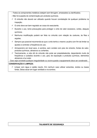 - Todos os componentes metálicos estejam sem ferrugem, amassados ou danificados;
- Não há suspeita de contaminação por produtos químicos.
 O cinturão não deverá ser utilizado quando houver constatação de qualquer problema na
inspeção;
 O cinto deve ser bem regulado ao corpo do executante;
 Durante o uso, tome precauções para proteger o cinto de calor excessivo, cortes, ataques
químicos;
 Nenhuma modificação poderá ser feita no cinturão com relação às costuras, às fitas e
argolas;
 Sempre que possível recomenda-se que o cinto tenha o mesmo usuário com fim de limitar os
ajustes e controlar a freqüência do uso;
 Armazená-lo em local seco, à sombra, sem contato com piso de cimento, fontes de calor,
produtos químicos, abrasivos ou cortantes;
 Teoricamente, a vida útil do cinturão não pode ser preestabelecida, dependendo muito da
freqüência e cuidados durante o uso, grau de exposição a produtos químicos, elementos
abrasivos e luz solar.
Caso seja constada qualquer irregularidade ou ocorra queda o equipamento deve ser condenado.
CONSERVAÇÃO E LIMPEZA:
 Limpar com água e sabão neutro. Em nenhum caso utilizar solventes, ácidos ou bases
fortes. Deixe secar em lugar ventilado e na sombra.
TALABARTE DE SEGURANÇA
 
