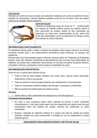 APLICAÇÃO:
Proteção do usuário em caso de queda, nas operações realizadas com auxilio de plataforma móvel,
elevador de manutenção e demais trabalhos realizados acima de 2m de altura, onde não existam
sistemas de proteção coletiva instalados.
ESPECIFICAÇÃO:
Talabarte de Segurança duplo em forma de “Y” , confeccionado
em cadarço de material sintético tubular com elástico interno e
com absorvedor de energia, dotado de três mosquetões de
segurança, de dupla trava, confeccionados de aço, sendo dois
numa das extremidades e junto ao absorvedor de energia, ambos
fixos através de costura reforçada.
MOVIMENTAÇÃO COM TALABARTES:
O trabalhador deverá portar e utilizar o sistema de proteção contra quedas individual de maneira
constante durante todo o seu deslocamento/ permanência pelas estruturas ou escadas tipo
plataforma.
Portanto para uma movimentação segura e eficiente, devemos utilizar de "Talabartes de Progressão
Duplos", estes são utilizados conectando-se alternadamente cada uma das duas extremidades do
talabarte, de maneira que o trabalhador tenha sempre um dos dois conectores de grande abertura,
conectado a estrutura, protegendo-o contra qualquer possibilidade de queda.
RECOMENDAÇÕES IMPORTÂNTES:
Antes do uso, o usuário deve certificar-se que:
 Todas as fitas de nylon estejam perfeitas, sem cortes, furos, rupturas, partes queimadas,
desfiamentos, mesmo que parciais.
 Todos os pontos de costura estejam perfeitos, sem desfiamentos ou descosturados.
 Todos os conponentes metálicos estejam sem ferrugem, amassados ou danificados.
 Não há suspeita de contaminação por produto químico.
Atenção:
 Jamais retire ou viole o absorvedor de energia do seu cinto de segurança.
CUIDADOS NECESSÁRIOS:
 Os cintos e seus acessórios devem sofrer inspeção de pré-uso e serem vistoriados
constantemente e, caso seja notado algum sinal de insegurança em alguma parte de seus
componentes estes não poderão ser usados, devendo ser substituídos ou sofrer
manutenção.
 Durante a utilização do Talabarte verifique se o mesmo não está em contato com partes
cortantes, situação que pode comprometer a condição do uso do equipamento e causar
acidentes graves.
EQUIPAMENTO TRAVA-QUEDAS RETRÁTIL COM FITA DE NYLON.
 
