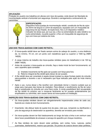 APLICAÇÃO:
Proteção do usuário nos trabalhos em alturas com risco de quedas; onde devem ter liberdade de
movimentação vertical e horizontal com segurança. Durante o carregamento e enlonamento de
caminhões.
ESPECIFICAÇÃO:
Dispositivo trava-quedas de movimentação retrátil, constituído de fita de nylon
de 25mm de largura e 2,2mm de espessura, equipado com um mosquetão de
segurança de aço forjado, de dupla trava, fixo a um dispositivo metálico
indicador de stress que, por sua vez, e fixo na extremidade do cabo retrátil e na
outra extremidade, na parte superior, é fixo um mosquetão de segurança de
aço com trava por sistema de mola.
USO DOS TRAVA-QUEDAS COM CABO RETRÁTIL:
 O trava-queda retrátil deve ser fixado sempre acima da cabeça do usuário, a uma distância
de, no mínimo, 70 cm, em um ponto com resistência igual ou superior a 1500 kg (NBR
14628).
 A carga máxima de trabalho dos trava-quedas retráteis (peso do trabalhador) é de 100 kg
(NBR 14628).
 Antes de conectar o trava-queda ao cinturão, faça o teste inicial de bom funcionamento: só
use o aparelho após constatar:
a) Imediato travamento da fita após ser puxado com força para fora.
b) Retorno integral da fita retrátil após deixar de ser puxado.
 A fita retrátil deve ser conectado à argola dorsal (costas) ou alças frontais (peito) do cinturão
pára-quedista e durante o uso é necessário que fique esticado pela ação da mola interna
retrátil.
 Após o uso, nunca deixar a fita recolher com velocidade (tomar o mesmo cuidado que se
exige para manuseio das trenas de medição). Para efetuar o recolhimento da fita de nylon
faça a substituição do cinturão por uma fraca corda. A corda possibilitará fácil recuperação
da fita retrátil no próximo uso e rompe-se facilmente se for puxada acidentalmente por
empilhadeira ou caminhão, sem causar danos ao trava-queda e à instalação.
INSPEÇÃO DOS TRAVA-QUEDAS COM CABO RETRÁTIL:
 Os trava-quedas retráteis devem ser obrigatoriamente inspecionados antes de cada uso,
fazendo-se o teste de bom funcionamento.
 Importante: não efetuar teste de queda livre de peso, visto que, rompendo ou danificando o
pino de segurança do destorcedor os aparelhos, deverão ser enviados para revisão.
 Os trava-quedas devem ter fácil deslocamento ao longo de toda a linha e em nenhum caso
deve haver possibilidade de amassar a carcaça do aparelho por choque mecânico.
 As fitas retráteis de nylon devem estar perfeitas, sem cortes, furos, rupturas, partes
queimadas, desfiamentos, mesmo que parciais. Os pontos de costura devem estar perfeitos,
 
