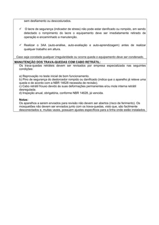 sem desfiamento ou descosturados.
 O lacre de segurança (indicador de stress) não pode estar danificado ou rompido, em sendo
detectado o rompimento do lacre o equipamento deve ser imediatamente retirado de
operação e encaminhado a manutenção.
 Realizar o 3AA (auto-análise, auto-avaliação e auto-aprendizagem) antes de realizar
qualquer trabalho em altura.
Caso seja constada qualquer irregularidade ou ocorra queda o equipamento deve ser condenado.
MANUTENÇÃO DOS TRAVA-QUEDAS COM CABO RETRÁTIL:
Os trava-quedas retráteis devem ser revisados por empresa especializada nas seguintes
condições:
a) Reprovação no teste inicial de bom funcionamento.
b) Pino de segurança do destorcedor rompido ou danificado (indica que o aparelho já reteve uma
queda e de acordo com a NBR 14628 necessita de revisão).
c) Cabo retrátil frouxo devido às suas deformações permanentes e/ou mola interna retrátil
desregulada.
d) Inspeção anual, obrigatória, conforme NBR 14628, já vencida.
Notas:
Os aparelhos a serem enviados para revisão não devem ser abertos (risco de ferimento). Os
mosquetões não devem ser enviados junto com os trava-quedas, visto que, são facilmente
desconectados e, muitas vezes, possuem ajustes específicos para a linha onde estão instalados.
 