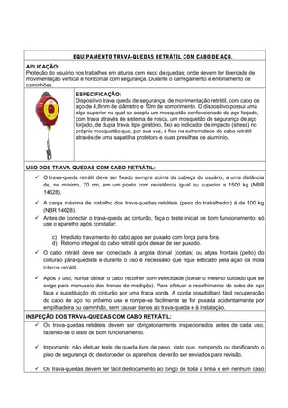 EQUIPAMENTO TRAVA-QUEDAS RETRÁTIL COM CABO DE AÇO.
APLICAÇÃO:
Proteção do usuário nos trabalhos em alturas com risco de quedas; onde devem ter liberdade de
movimentação vertical e horizontal com segurança. Durante o carregamento e enlonamento de
caminhões.
ESPECIFICAÇÃO:
Dispositivo trava queda de segurança, de movimentação retrátil, com cabo de
aço de 4,8mm de diâmetro e 10m de comprimento. O dispositivo possui uma
alça superior na qual se acopla um mosquetão confeccionado de aço forjado,
com trava através de sistema de rosca, um mosquetão de segurança de aço
forjado, de dupla trava, tipo giratório, fixo ao indicador de impacto (stress) no
próprio mosquetão que, por sua vez, é fixo na extremidade do cabo retrátil
através de uma sapatilha protetora e duas presilhas de alumínio.
USO DOS TRAVA-QUEDAS COM CABO RETRÁTIL:
 O trava-queda retrátil deve ser fixado sempre acima da cabeça do usuário, a uma distância
de, no mínimo, 70 cm, em um ponto com resistência igual ou superior a 1500 kg (NBR
14628).
 A carga máxima de trabalho dos trava-quedas retráteis (peso do trabalhador) é de 100 kg
(NBR 14628).
 Antes de conectar o trava-queda ao cinturão, faça o teste inicial de bom funcionamento: só
use o aparelho após constatar:
c) Imediato travamento do cabo após ser puxado com força para fora.
d) Retorno integral do cabo retrátil após deixar de ser puxado.
 O cabo retrátil deve ser conectado à argola dorsal (costas) ou alças frontais (peito) do
cinturão pára-quedista e durante o uso é necessário que fique esticado pela ação da mola
interna retrátil.
 Após o uso, nunca deixar o cabo recolher com velocidade (tomar o mesmo cuidado que se
exige para manuseio das trenas de medição). Para efetuar o recolhimento do cabo de aço
faça a substituição do cinturão por uma fraca corda. A corda possibilitará fácil recuperação
do cabo de aço no próximo uso e rompe-se facilmente se for puxada acidentalmente por
empilhadeira ou caminhão, sem causar danos ao trava-queda e à instalação.
INSPEÇÃO DOS TRAVA-QUEDAS COM CABO RETRÁTIL:
 Os trava-quedas retráteis devem ser obrigatoriamente inspecionados antes de cada uso,
fazendo-se o teste de bom funcionamento.
 Importante: não efetuar teste de queda livre de peso, visto que, rompendo ou danificando o
pino de segurança do destorcedor os aparelhos, deverão ser enviados para revisão.
 Os trava-quedas devem ter fácil deslocamento ao longo de toda a linha e em nenhum caso
 