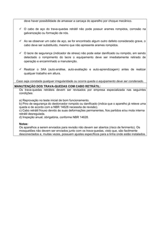deve haver possibilidade de amassar a carcaça do aparelho por choque mecânico.
 O cabo de aço do trava-quedas retrátil não pode possuir arames rompidos, corrosão na
galvanização ou formação de nós.
 Ao se observar um cabo de aço, se for encontrado algum outro defeito considerado grave, o
cabo deve ser substituído, mesmo que não apresente arames rompidos.
 O lacre de segurança (indicador de stress) não pode estar danificado ou rompido, em sendo
detectado o rompimento do lacre o equipamento deve ser imediatamente retirado de
operação e encaminhado a manutenção.
 Realizar o 3AA (auto-análise, auto-avaliação e auto-aprendizagem) antes de realizar
qualquer trabalho em altura.
Caso seja constada qualquer irregularidade ou ocorra queda o equipamento deve ser condenado.
MANUTENÇÃO DOS TRAVA-QUEDAS COM CABO RETRÁTIL:
Os trava-quedas retráteis devem ser revisados por empresa especializada nas seguintes
condições:
a) Reprovação no teste inicial de bom funcionamento.
b) Pino de segurança do destorcedor rompido ou danificado (indica que o aparelho já reteve uma
queda e de acordo com a NBR 14628 necessita de revisão).
c) Cabo retrátil frouxo devido às suas deformações permanentes, fios partidos e/ou mola interna
retrátil desregulada.
d) Inspeção anual, obrigatória, conforme NBR 14628.
Notas:
Os aparelhos a serem enviados para revisão não devem ser abertos (risco de ferimento). Os
mosquetões não devem ser enviados junto com os trava-quedas, visto que, são facilmente
desconectados e, muitas vezes, possuem ajustes específicos para a linha onde estão instalados.
 