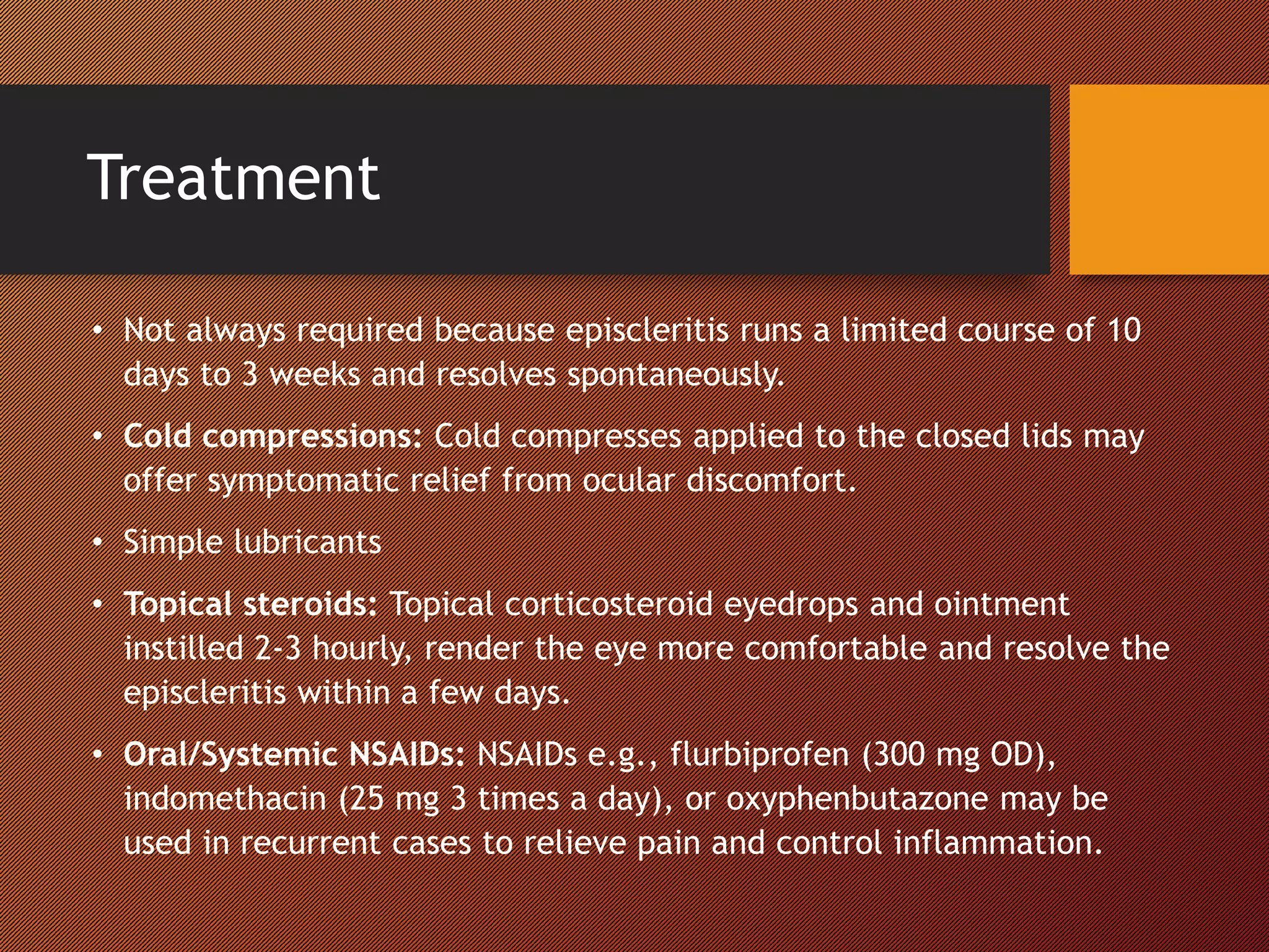Treatment
• Not always required because episcleritis runs a limited course of 10
days to 3 weeks and resolves spontaneously.
• Cold compressions: Cold compresses applied to the closed lids may
offer symptomatic relief from ocular discomfort.
• Simple lubricants
• Topical steroids: Topical corticosteroid eyedrops and ointment
instilled 2-3 hourly, render the eye more comfortable and resolve the
episcleritis within a few days.
• Oral/Systemic NSAIDs: NSAIDs e.g., flurbiprofen (300 mg OD),
indomethacin (25 mg 3 times a day), or oxyphenbutazone may be
used in recurrent cases to relieve pain and control inflammation.
 