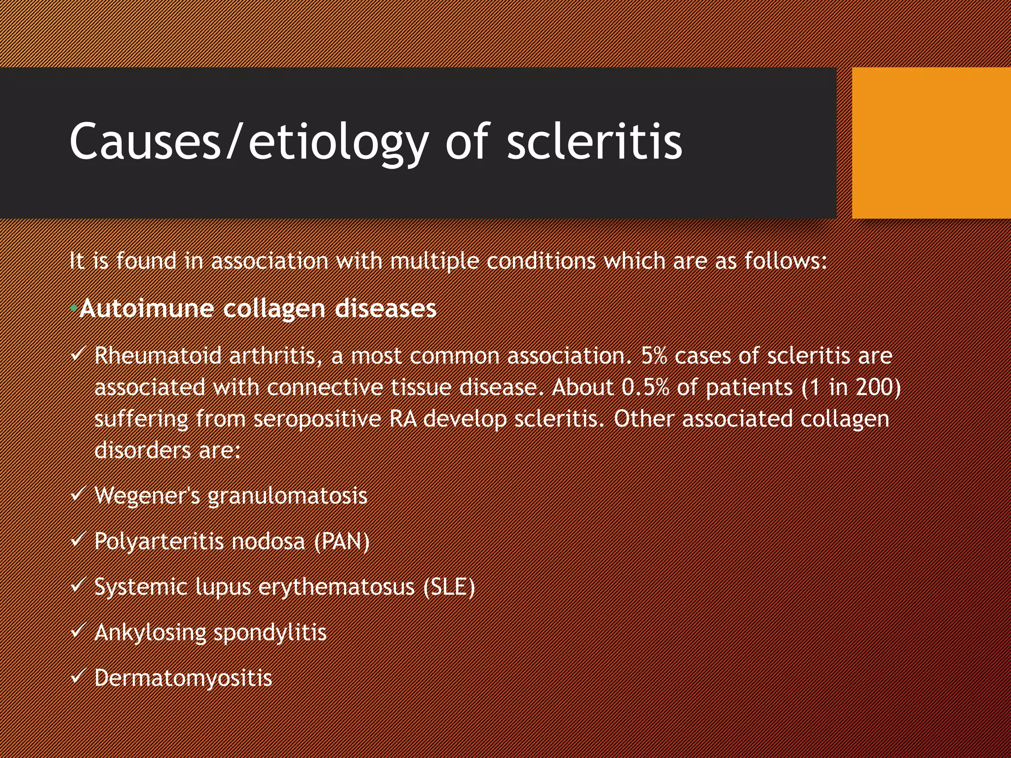 Causes/etiology of scleritis
It is found in association with multiple conditions which are as follows:
•Autoimune collagen diseases
 Rheumatoid arthritis, a most common association. 5% cases of scleritis are
associated with connective tissue disease. About 0.5% of patients (1 in 200)
suffering from seropositive RA develop scleritis. Other associated collagen
disorders are:
 Wegener's granulomatosis
 Polyarteritis nodosa (PAN)
 Systemic lupus erythematosus (SLE)
 Ankylosing spondylitis
 Dermatomyositis
 