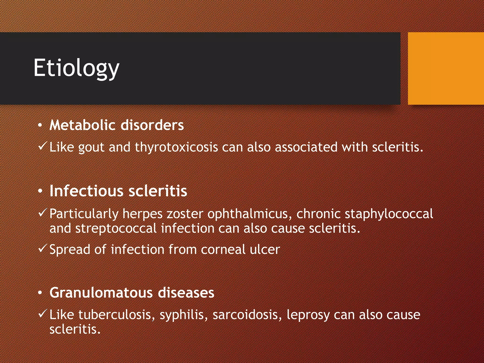 Etiology
• Metabolic disorders
Like gout and thyrotoxicosis can also associated with scleritis.
• Infectious scleritis
Particularly herpes zoster ophthalmicus, chronic staphylococcal
and streptococcal infection can also cause scleritis.
Spread of infection from corneal ulcer
• Granulomatous diseases
Like tuberculosis, syphilis, sarcoidosis, leprosy can also cause
scleritis.
 