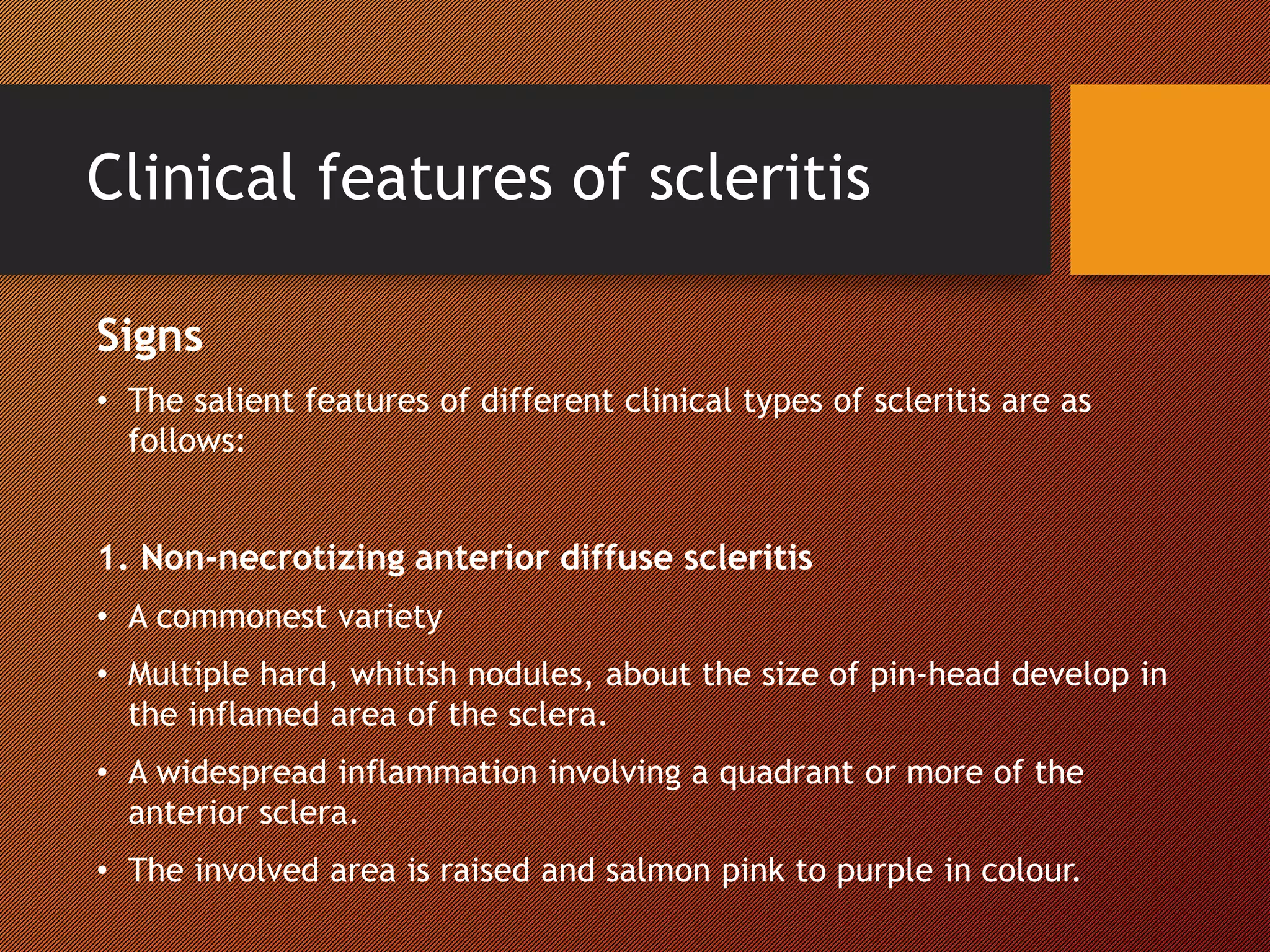 Clinical features of scleritis
Signs
• The salient features of different clinical types of scleritis are as
follows:
1. Non-necrotizing anterior diffuse scleritis
• A commonest variety
• Multiple hard, whitish nodules, about the size of pin-head develop in
the inflamed area of the sclera.
• A widespread inflammation involving a quadrant or more of the
anterior sclera.
• The involved area is raised and salmon pink to purple in colour.
 