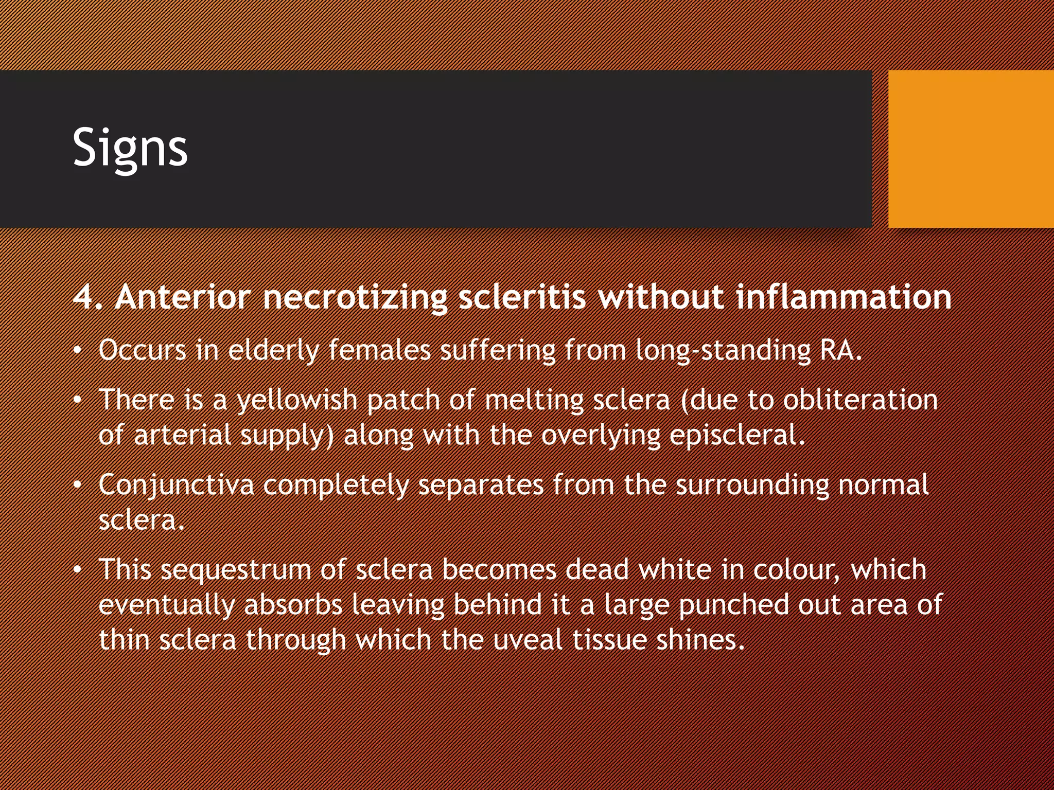 Signs
4. Anterior necrotizing scleritis without inflammation
• Occurs in elderly females suffering from long-standing RA.
• There is a yellowish patch of melting sclera (due to obliteration
of arterial supply) along with the overlying episcleral.
• Conjunctiva completely separates from the surrounding normal
sclera.
• This sequestrum of sclera becomes dead white in colour, which
eventually absorbs leaving behind it a large punched out area of
thin sclera through which the uveal tissue shines.
 