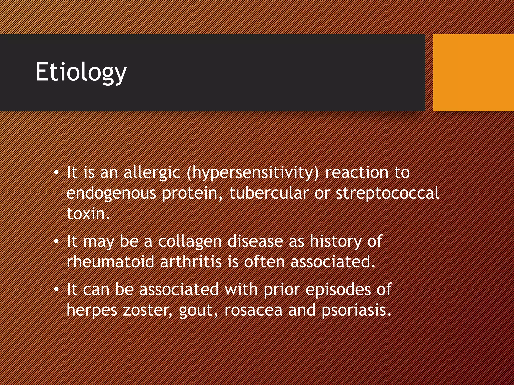 Etiology
• It is an allergic (hypersensitivity) reaction to
endogenous protein, tubercular or streptococcal
toxin.
• It may be a collagen disease as history of
rheumatoid arthritis is often associated.
• It can be associated with prior episodes of
herpes zoster, gout, rosacea and psoriasis.
 