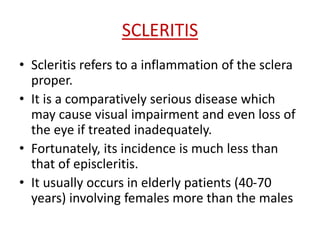 SCLERITIS
• Scleritis refers to a inflammation of the sclera
proper.
• It is a comparatively serious disease which
may cause visual impairment and even loss of
the eye if treated inadequately.
• Fortunately, its incidence is much less than
that of episcleritis.
• It usually occurs in elderly patients (40-70
years) involving females more than the males
 