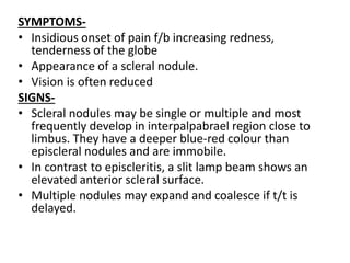 SYMPTOMS-
• Insidious onset of pain f/b increasing redness,
tenderness of the globe
• Appearance of a scleral nodule.
• Vision is often reduced
SIGNS-
• Scleral nodules may be single or multiple and most
frequently develop in interpalpabrael region close to
limbus. They have a deeper blue-red colour than
episcleral nodules and are immobile.
• In contrast to episcleritis, a slit lamp beam shows an
elevated anterior scleral surface.
• Multiple nodules may expand and coalesce if t/t is
delayed.
 