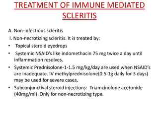 TREATMENT OF IMMUNE MEDIATED
SCLERITIS
A. Non-infectious scleritis
I. Non-necrotizing scleritis. It is treated by:
• Topical steroid eyedrops
• Systemic NSAID’s like indomethacin 75 mg twice a day until
inflammation resolves.
• Systemic Prednisolone-1-1.5 mg/kg/day are used when NSAID’s
are inadequate. IV methylprednisolone(0.5-1g daily for 3 days)
may be used for severe cases.
• Subconjunctival steroid injections: Triamcinolone acetonide
(40mg/ml) .Only for non-necrotizing type.
 