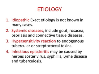 ETIOLOGY
1. Idiopathic Exact etiology is not known in
many cases.
2. Systemic diseases, include gout, rosacea,
psoriasis and connective tissue diseases.
3. Hypersensitivity reaction to endogenous
tubercular or streptococcal toxins.
4. Infectious episcleritis may be caused by
herpes zoster virus, syphillis, Lyme disease
and tuberculosis.
 