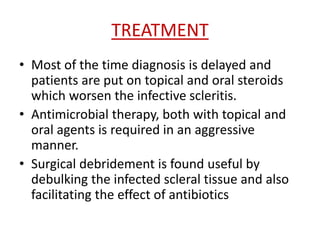 TREATMENT
• Most of the time diagnosis is delayed and
patients are put on topical and oral steroids
which worsen the infective scleritis.
• Antimicrobial therapy, both with topical and
oral agents is required in an aggressive
manner.
• Surgical debridement is found useful by
debulking the infected scleral tissue and also
facilitating the effect of antibiotics
 