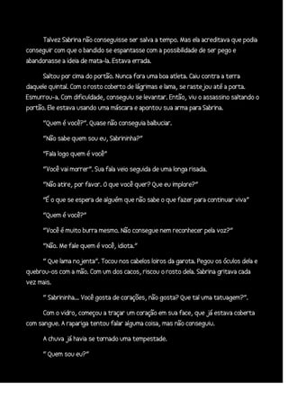 Talvez Sabrina não conseguisse ser salva a tempo. Mas ela acreditava que podia
conseguir com que o bandido se espantasse com a possibilidade de ser pego e
abandonasse a ideia de mata-la. Estava errada.
Saltou por cima do portão. Nunca fora uma boa atleta. Caiu contra a terra
daquele quintal. Com o rosto coberto de lágrimas e lama, se rastejou até a porta.
Esmurrou-a. Com dificuldade, conseguiu se levantar. Então, viu o assassino saltando o
portão. Ele estava usando uma máscara e apontou sua arma para Sabrina.
“Quem é você?”. Quase não conseguia balbuciar.
“Não sabe quem sou eu, Sabrininha?”
“Fala logo quem é você”
“Você vai morrer”. Sua fala veio seguida de uma longa risada.
“Não atire, por favor. O que você quer? Que eu implore?”
“É o que se espera de alguém que não sabe o que fazer para continuar viva”
“Quem é você?”
“Você é muito burra mesmo. Não consegue nem reconhecer pela voz?”
“Não. Me fale quem é você, idiota.”
“ Que lama nojenta”. Tocou nos cabelos loiros da garota. Pegou os óculos dela e
quebrou-os com a mão. Com um dos cacos, riscou o rosto dela. Sabrina gritava cada
vez mais.
“ Sabrininha... Você gosta de corações, não gosta? Que tal uma tatuagem?”.
Com o vidro, começou a traçar um coração em sua face, que já estava coberta
com sangue. A rapariga tentou falar alguma coisa, mas não conseguiu.
A chuva já havia se tornado uma tempestade.
“ Quem sou eu?”

 