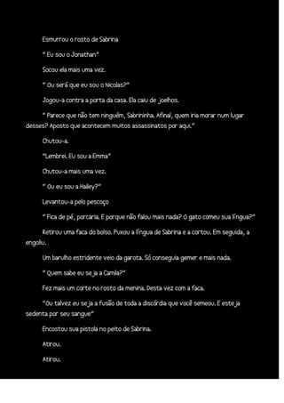 Esmurrou o rosto de Sabrina
“ Eu sou o Jonathan”
Socou ela mais uma vez.
“ Ou será que eu sou o Nicolas?”
Jogou-a contra a porta da casa. Ela caiu de joelhos.
“ Parece que não tem ninguém, Sabrininha. Afinal, quem iria morar num lugar
desses? Aposto que acontecem muitos assassinatos por aqui.”
Chutou-a.
“Lembrei. Eu sou a Emma”
Chutou-a mais uma vez.
“ Ou eu sou a Hailey?”
Levantou-a pelo pescoço
“ Fica de pé, porcaria. E porque não falou mais nada? O gato comeu sua língua?”
Retirou uma faca do bolso. Puxou a língua de Sabrina e a cortou. Em seguida, a
engoliu.
Um barulho estridente veio da garota. Só conseguia gemer e mais nada.
“ Quem sabe eu seja a Camila?”
Fez mais um corte no rosto da menina. Desta vez com a faca.
“Ou talvez eu seja a fusão de toda a discórdia que você semeou. E esteja
sedenta por seu sangue”
Encostou sua pistola no peito de Sabrina.
Atirou.
Atirou.

 