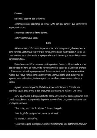 E atirou.
Ela sentiu cada um dos três tiros.
A última gosta de esperança se esvaiu junto com seu sangue, que se misturou
as poças de chuva.
Seus olhos soltaram a última lágrima.
A chuva continuava a cair.
DOIS
Michele olhava profundamente para a noite cada vez que mergulhava o bico de
pena na tinta. Costumava escrever por horas, em todas as madrugadas. A luz da lua
cheia exaltava seus olhos azuis, e a pequena lareira fazia com que seus cabelos ruivos
parecessem fogo.
Possuía um escritório pequeno, porém gracioso. Ficava no décimo andar e uma
das paredes era feita de vidro. Podia ver quase toda a cidade de lá: Desde os grandes
prédios comerciais até o parque central. Estava sentada em frente a uma mesinha
rústica que ficava voltada para a incrível vista. Escrevia sobre a luz da lareira e de
algumas velas. Além disso, havia uma poltrona salmão e uma estante com livros e
papéis.
Alguém tocou a campainha. Michele se levantou lentamente. Possuía uma
aparência jovial: tinha trinta e dois anos, mas aparentava, no máximo, uns vinte.
Abriu a porta. Era o delegado Roberto Rocha, um senhor de cabelos grisalhos e um
chapéu-coco. Estava acompanhado do policial Manuel Olívio, um jovem sorridente com
um bigode estranho.
“ Boa noite, senhorita SunWinter ”. Disse o delegado.
“Bob. Eu já não pedi para me chamar de Michele?”
“Oi Michele.”. Disse Olívio.
“Isso vale só para o delegado. Continue me chamando pelo sobrenome, Manuel.”

 