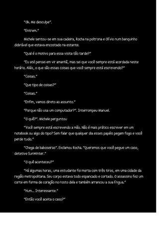 “Ok. Me desculpe”.
“Entrem.”
Michele sentou-se em sua cadeira, Rocha na poltrona e Olívio num banquinho
dobrável que estava encostado na estante.
“Qual é o motivo para essa visita tão tarde?”
“Eu até pensei em vir amanhã, mas sei que você sempre está acordada neste
horário. Aliás, o que são essas coisas que você sempre está escrevendo?”
“Coisas.”
“Que tipo de coisas?”
“Coisas.”
“Enfim, vamos direto ao assunto.”
“Porque não usa um computador?”. Interrompeu Manuel.
“O quê?”. Michele perguntou
“Você sempre está escrevendo a mão. Não é mais prático escrever em um
notebook ou algo do tipo? Sem falar que qualquer dia esses papéis pegam fogo e você
perde tudo.”
“Chega de baboseiras”. Exclamou Rocha. “Queremos que você pegue um caso,
detetive SunWinter.”
“O quê aconteceu?”
“Há algumas horas, uma estudante foi morta com três tiros, em uma cidade da
região metropolitana. Seu corpo estava todo espancado e cortado. O assassino fez um
corte em forma de coração no rosto dela e também arrancou a sua língua.”
“Hum... Interessante.”
“Então você aceita o caso?”

 