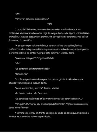 “Sim.”
“Por favor, comece o quanto antes.”
TRÊS
O corpo de Sabrina continuava em frente aquela casa abandonada. A lua
continuava a iluminar aquela enorme poça de sangue. Perto dela, alguns policiais faziam
anotações. Seus pais estavam aos prantos. Um carro preto se aproximou. Dele saíram
Sunwinter, Rocha e Olívio.
“A garota sempre voltava de ônibus para casa. Fazia uma baldeação cinco
quilômetros a leste daqui. Acreditamos que o assassino a abordou enquanto esperava
o próximo ônibus e ela tentou fugir por este caminho.”, Explicou Rocha.
“Marcas de estupro?”. Perguntou Michele
“Não”
“Os pertences dela foram roubados?”
“Também não”
Os três se aproximaram do corpo e dos pais da garota. A mãe dela estava
olhando fixamente para o cadáver da ilha.
“Meus sentimentos, senhora”. Disse a detetive
Não desviou o olhar. Não falou nada.
“Sei como isso está sendo difícil. Prometo que eu vou achar o assassin...”
“Por quê?”. Murmurou ela, interrompendo SunWinter. “Porquê isso aconteceu
com a minha filhinha?”
A senhora se ajoelhou em frente ao corpo, sujando-se de sangue. Os policiais a
levantaram. A detetive voltou-se para Rocha.

 
