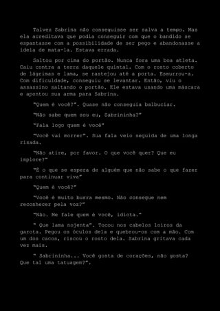 Talvez Sabrina não conseguisse ser salva a tempo. Mas
ela acreditava que podia conseguir com que o bandido se
espantasse com a possibilidade de ser pego e abandonasse a
ideia de mata-la. Estava errada.
Saltou por cima do portão. Nunca fora uma boa atleta.
Caiu contra a terra daquele quintal. Com o rosto coberto
de lágrimas e lama, se rastejou até a porta. Esmurrou-a.
Com dificuldade, conseguiu se levantar. Então, viu o
assassino saltando o portão. Ele estava usando uma máscara
e apontou sua arma para Sabrina.
“Quem é você?”. Quase não conseguia balbuciar.
“Não sabe quem sou eu, Sabrininha?”
“Fala logo quem é você”
“Você vai morrer”. Sua fala veio seguida de uma longa
risada.
“Não atire, por favor. O que você quer? Que eu
implore?”
“É o que se espera de alguém que não sabe o que fazer
para continuar viva”
“Quem é você?”
“Você é muito burra mesmo. Não consegue nem
reconhecer pela voz?”
“Não. Me fale quem é você, idiota.”
“ Que lama nojenta”. Tocou nos cabelos loiros da
garota. Pegou os óculos dela e quebrou-os com a mão. Com
um dos cacos, riscou o rosto dela. Sabrina gritava cada
vez mais.
“ Sabrininha... Você gosta de corações, não gosta?
Que tal uma tatuagem?”.
 