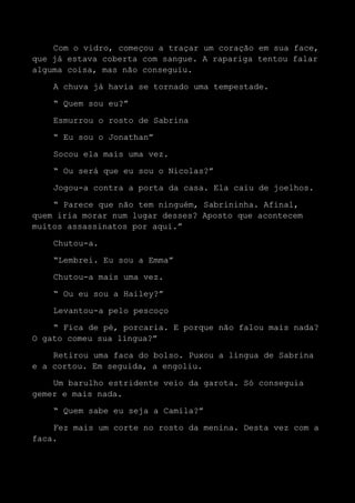 Com o vidro, começou a traçar um coração em sua face,
que já estava coberta com sangue. A rapariga tentou falar
alguma coisa, mas não conseguiu.
A chuva já havia se tornado uma tempestade.
“ Quem sou eu?”
Esmurrou o rosto de Sabrina
“ Eu sou o Jonathan”
Socou ela mais uma vez.
“ Ou será que eu sou o Nicolas?”
Jogou-a contra a porta da casa. Ela caiu de joelhos.
“ Parece que não tem ninguém, Sabrininha. Afinal,
quem iria morar num lugar desses? Aposto que acontecem
muitos assassinatos por aqui.”
Chutou-a.
“Lembrei. Eu sou a Emma”
Chutou-a mais uma vez.
“ Ou eu sou a Hailey?”
Levantou-a pelo pescoço
“ Fica de pé, porcaria. E porque não falou mais nada?
O gato comeu sua língua?”
Retirou uma faca do bolso. Puxou a língua de Sabrina
e a cortou. Em seguida, a engoliu.
Um barulho estridente veio da garota. Só conseguia
gemer e mais nada.
“ Quem sabe eu seja a Camila?”
Fez mais um corte no rosto da menina. Desta vez com a
faca.
 