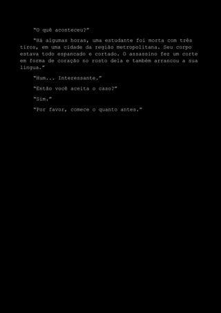 “O quê aconteceu?”
“Há algumas horas, uma estudante foi morta com três
tiros, em uma cidade da região metropolitana. Seu corpo
estava todo espancado e cortado. O assassino fez um corte
em forma de coração no rosto dela e também arrancou a sua
língua.”
“Hum... Interessante.”
“Então você aceita o caso?”
“Sim.”
“Por favor, comece o quanto antes.”
 