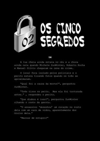 UM
A lua cheia ainda estava no céu e a chuva
ainda caía quando Michele SunWinter, Roberto Rocha
e Manuel Olívio chegaram na cena do crime.
O local fora isolado pelos policiais e o
perito estava tirando fotos quando os três se
aproximaram.
“Qual foi a causa da morte?”, perguntou
SunWinter.
“Três tiros no peito. Mas ela foi torturada
antes.” , respondeu o perito.
“Que diabos é isso?”, perguntou SunWinter
olhando o rosto da garota.
“O assassino ‘desenhou’ um coração no rosto
dela com um caco de vidro, aparentemente dos
óculos dela.”
“Marcas de estupro?”
 