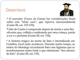 Desenlace
 O narrador (Vasco da Gama) faz considerações finais
sobre este “triste caso”, que reprova emocionalmente
(Canto III, est. 133-135);
 Inês de Castro é comparada depois de morta a uma flor
silvestre que, colhida e maltratada por uma criança, perde
a cor e o perfume (Canto III, est. 134);
 A história trágica da morte de Inês é imortalizada em
Coimbra, local onde aconteceu. Durante muito tempo, as
ninfas do Mondego recordaram Inês com lágrimas que se
transformaram numa fonte a que chamaram “dos amores
de Inês” (Canto III, est. 135).
 