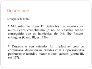 Desenlace
A vingança de Pedro
 Mal subiu ao trono, D. Pedro fez um acordo com
outro Pedro crudelíssimo (o rei de Castela), tendo
conseguido que os homicidas de Inês lhe fossem
entregues (Canto III, est. 136);
 Durante o seu reinado, foi implacável com os
criminosos, defendeu as cidades com a opressão dos
poderosos e mandou matar muitos ladrões (Canto III,
est. 137).
 