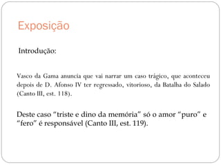 Exposição
Vasco da Gama anuncia que vai narrar um caso trágico, que aconteceu
depois de D. Afonso IV ter regressado, vitorioso, da Batalha do Salado
(Canto III, est. 118).
Deste caso “triste e dino da memória” só o amor “puro” e
“fero” é responsável (Canto III, est. 119).
Introdução:
 