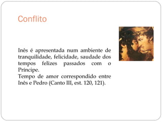 Conflito
Inês é apresentada num ambiente de
tranquilidade, felicidade, saudade dos
tempos felizes passados com o
Príncipe.
Tempo de amor correspondido entre
Inês e Pedro (Canto III, est. 120, 121).
 