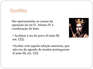 Conflito
São apresentadas as causas da
oposição do rei D. Afonso IV e
condenação de Inês:
• Acalmar a ira do povo (Canto III,
est. 122);
•Acabar com aquela relação amorosa, que
não era do agrado de muitos portugueses
(Canto III, est. 123)
 
