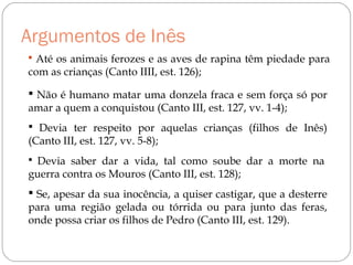 Argumentos de Inês
 Até os animais ferozes e as aves de rapina têm piedade para
com as crianças (Canto IIII, est. 126);
 Não é humano matar uma donzela fraca e sem força só por
amar a quem a conquistou (Canto III, est. 127, vv. 1-4);
 Devia ter respeito por aquelas crianças (filhos de Inês)
(Canto III, est. 127, vv. 5-8);
 Devia saber dar a vida, tal como soube dar a morte na
guerra contra os Mouros (Canto III, est. 128);
 Se, apesar da sua inocência, a quiser castigar, que a desterre
para uma região gelada ou tórrida ou para junto das feras,
onde possa criar os filhos de Pedro (Canto III, est. 129).
 