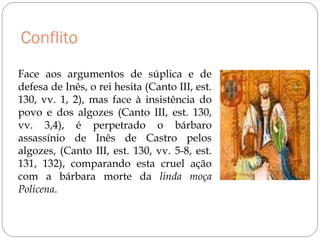 Conflito
Face aos argumentos de súplica e de
defesa de Inês, o rei hesita (Canto III, est.
130, vv. 1, 2), mas face à insistência do
povo e dos algozes (Canto III, est. 130,
vv. 3,4), é perpetrado o bárbaro
assassínio de Inês de Castro pelos
algozes, (Canto III, est. 130, vv. 5-8, est.
131, 132), comparando esta cruel ação
com a bárbara morte da linda moça
Policena.
 