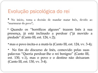 Evolução psicológica do rei
 No início, toma a decisão de mandar matar Inês, devido ao
“murmurar do povo”;
 Quando os “horríficos algozes” trazem Inês à sua
presença, já está inclinado a perdoar (“já movido a
piedade” (Canto III, est. 124, v.2);
 mas o povo incita-o a matá-la (Canto III, est. 124, vv. 3-4);
 No fim do discurso de Inês, comovido pelas suas
palavras “Queria perdoar-lhe o rei benigno” (Canto III,
est. 130, v.1), mas o povo e o destino não deixaram
(Canto III, est. 130, vv. 3-4).
 
